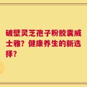破壁灵芝孢子粉胶囊威士雅？健康养生的新选择？