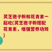 灵芝孢子粉和花青素一起吃(灵芝孢子粉搭配花青素，增强营养功效)