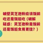 破壁灵芝孢粉应该饭前吃还是饭后吃 (破解疑惑：灵芝孢粉是饭前还是饭后食用更佳？)