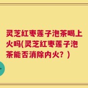 灵芝红枣莲子泡茶喝上火吗(灵芝红枣莲子泡茶能否消除内火？)