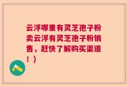 云浮哪里有灵芝孢子粉卖云浮有灵芝孢子粉销售，赶快了解购买渠道！)