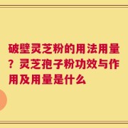 破壁灵芝粉的用法用量？灵芝孢子粉功效与作用及用量是什么