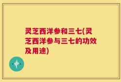 灵芝西洋参和三七(灵芝西洋参与三七的功效及用途)