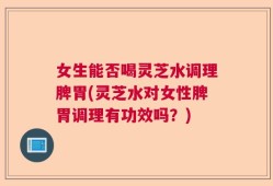 女生能否喝灵芝水调理脾胃(灵芝水对女性脾胃调理有功效吗？)