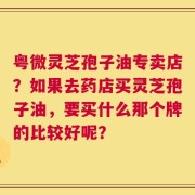 粤微灵芝孢子油专卖店？如果去药店买灵芝孢子油，要买什么那个牌的比较好呢？