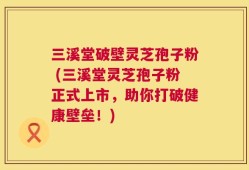 三溪堂破壁灵芝孢子粉 (三溪堂灵芝孢子粉正式上市，助你打破健康壁垒！)