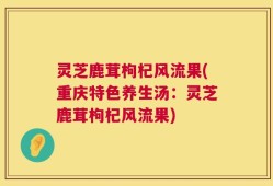 灵芝鹿茸枸杞风流果(重庆特色养生汤：灵芝鹿茸枸杞风流果)