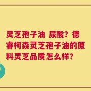 灵芝孢子油 尿酸？德睿柯森灵芝孢子油的原料灵芝品质怎么样？
