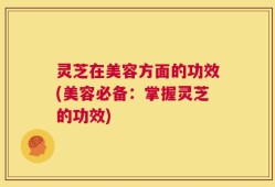 灵芝在美容方面的功效(美容必备：掌握灵芝的功效)