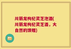 川筋龙枸杞灵芝泡酒(川筋龙枸杞灵芝酒，大自然的馈赠)