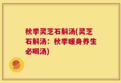 秋季灵芝石斛汤(灵芝石斛汤：秋季暖身养生必喝汤)