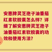安惠牌灵芝孢子油番茄红素软胶囊怎么样？详细了解安惠牌灵芝孢子油番茄红素软胶囊的功效和使用方法？