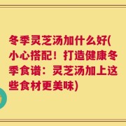 冬季灵芝汤加什么好(小心搭配！打造健康冬季食谱：灵芝汤加上这些食材更美味)