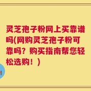 灵芝孢子粉网上买靠谱吗(网购灵芝孢子粉可靠吗？购买指南帮您轻松选购！)