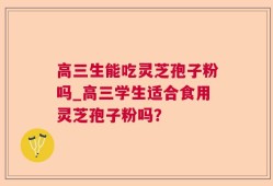 高三生能吃灵芝孢子粉吗_高三学生适合食用灵芝孢子粉吗？