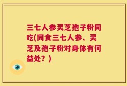 三七人参灵芝孢子粉同吃(同食三七人参、灵芝及孢子粉对身体有何益处？)