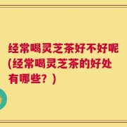 经常喝灵芝茶好不好呢(经常喝灵芝茶的好处有哪些？)