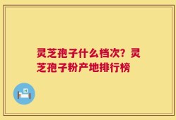 灵芝孢子什么档次？灵芝孢子粉产地排行榜