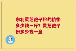 东北灵芝孢子粉的价格多少钱一斤？灵芝孢子粉多少钱一盒