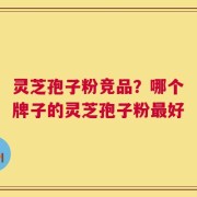 灵芝孢子粉竞品？哪个牌子的灵芝孢子粉最好