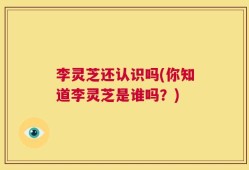 李灵芝还认识吗(你知道李灵芝是谁吗？)