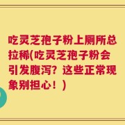 吃灵芝孢子粉上厕所总拉稀(吃灵芝孢子粉会引发腹泻？这些正常现象别担心！)