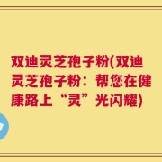 双迪灵芝孢子粉(双迪灵芝孢子粉：帮您在健康路上“灵”光闪耀)