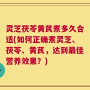 灵芝茯苓黄芪煮多久合适(如何正确煮灵芝、茯苓、黄芪，达到最佳营养效果？)