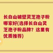 长白山破壁灵芝孢子粉哪家好(选择长白山灵芝孢子粉品牌？这里有优质推荐)