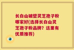 长白山破壁灵芝孢子粉哪家好(选择长白山灵芝孢子粉品牌？这里有优质推荐)