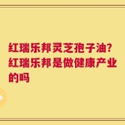 红瑞乐邦灵芝孢子油？红瑞乐邦是做健康产业的吗
