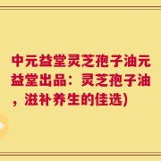中元益堂灵芝孢子油元益堂出品：灵芝孢子油，滋补养生的佳选)
