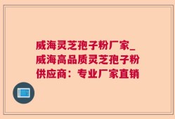 威海灵芝孢子粉厂家_威海高品质灵芝孢子粉供应商：专业厂家直销