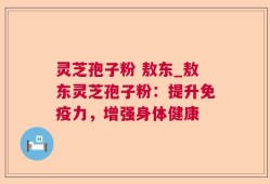 灵芝孢子粉 敖东_敖东灵芝孢子粉：提升免疫力，增强身体健康