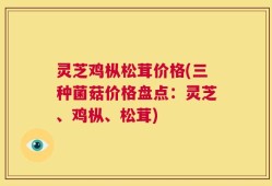 灵芝鸡枞松茸价格(三种菌菇价格盘点：灵芝、鸡枞、松茸)