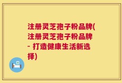 注册灵芝孢子粉品牌(注册灵芝孢子粉品牌 - 打造健康生活新选择)