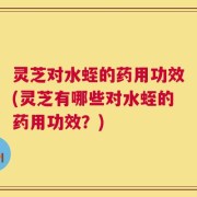 灵芝对水蛭的药用功效(灵芝有哪些对水蛭的药用功效？)