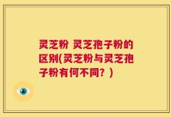灵芝粉 灵芝孢子粉的区别(灵芝粉与灵芝孢子粉有何不同？)