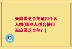 天麻灵芝合剂适用什么人群(哪些人适合使用天麻灵芝合剂？)