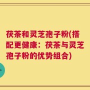 茯茶和灵芝孢子粉(搭配更健康：茯茶与灵芝孢子粉的优势组合)