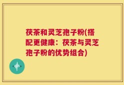茯茶和灵芝孢子粉(搭配更健康：茯茶与灵芝孢子粉的优势组合)