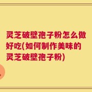 灵芝破壁孢子粉怎么做好吃(如何制作美味的灵芝破壁孢子粉)