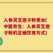 人参灵芝孢子粉煮水(中医养生：人参灵芝孢子粉的正确饮用方式)