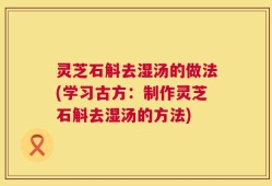 灵芝石斛去湿汤的做法(学习古方：制作灵芝石斛去湿汤的方法)