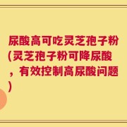 尿酸高可吃灵芝孢子粉(灵芝孢子粉可降尿酸，有效控制高尿酸问题)