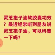 灵芝孢子油软胶囊功效？最近经常听到朋友说灵芝孢子油，可以科普一下吗？