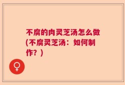 不腐的肉灵芝汤怎么做(不腐灵芝汤：如何制作？)