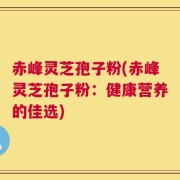 赤峰灵芝孢子粉(赤峰灵芝孢子粉：健康营养的佳选)
