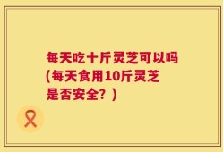 每天吃十斤灵芝可以吗(每天食用10斤灵芝是否安全？)