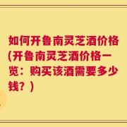 如何开鲁南灵芝酒价格(开鲁南灵芝酒价格一览：购买该酒需要多少钱？)